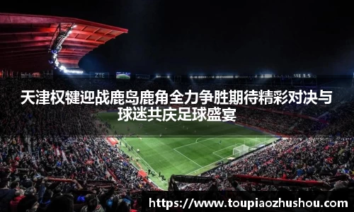 天津权犍迎战鹿岛鹿角全力争胜期待精彩对决与球迷共庆足球盛宴