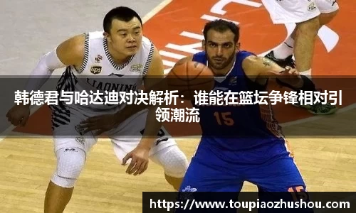 韩德君与哈达迪对决解析：谁能在篮坛争锋相对引领潮流
