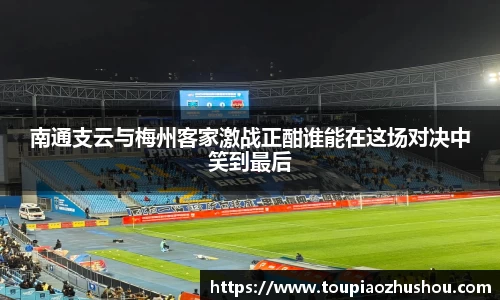 南通支云与梅州客家激战正酣谁能在这场对决中笑到最后